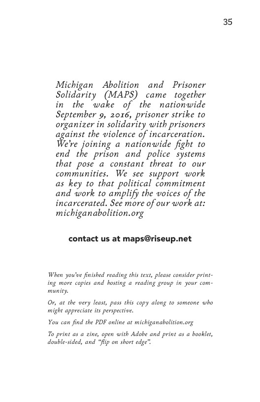 Michigan Abolition and Prisoner Solidarity (MAPS) came together in the wake of the nationwide September 9, 2016, prisoner strike to organizer in solidarity with prisoners against the wiolence of incarceration. We’re joining a nationwide fight to end the prison and police “systems that pose a constant threat to our communities. We see support work as key to that political commitment and work to amplify the woices of the incarcerated. See more of our work at: michiganabolition.org  contact us at maps@riseup.net  When you’ve finished reading this text, please consider print- ing more copies and hosting a reading group in your com- munity.  Or, at the very least, pass this copy along to someone who might appreciate its perspective.  You can find the PDF online at michiganabolition.org  To print as a zine, open with Adobe and print as a booklet, double-sided, and “Jlip on short edge”.  35 